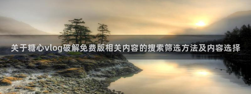 免费糖心vlog:关于糖心vlog破解免费版相关内容的搜索筛选方法及内容选择